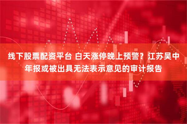 线下股票配资平台 白天涨停晚上预警？江苏吴中年报或被出具无法表示意见的审计报告