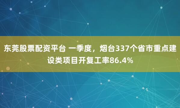 东莞股票配资平台 一季度，烟台337个省市重点建设类项目开复工率86.4%