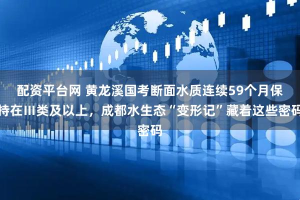 配资平台网 黄龙溪国考断面水质连续59个月保持在Ⅲ类及以上，成都水生态“变形记”藏着这些密码