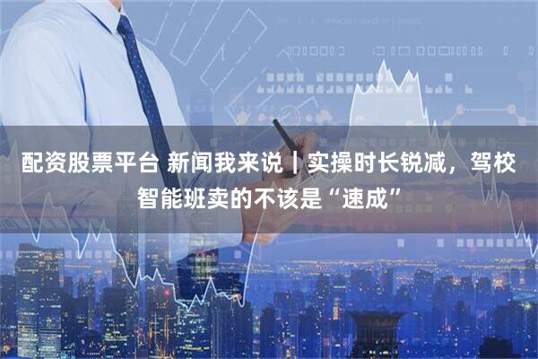 配资股票平台 新闻我来说｜实操时长锐减，驾校智能班卖的不该是“速成”
