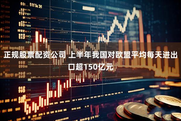 正规股票配资公司 上半年我国对欧盟平均每天进出口超150亿元