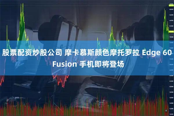 股票配资炒股公司 摩卡慕斯颜色摩托罗拉 Edge 60 Fusion 手机即将登场