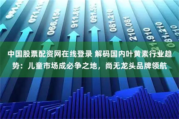 中国股票配资网在线登录 解码国内叶黄素行业趋势：儿童市场成必争之地，尚无龙头品牌领航