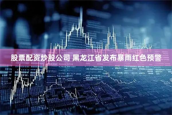 股票配资炒股公司 黑龙江省发布暴雨红色预警