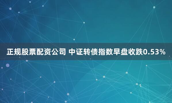 正规股票配资公司 中证转债指数早盘收跌0.53%