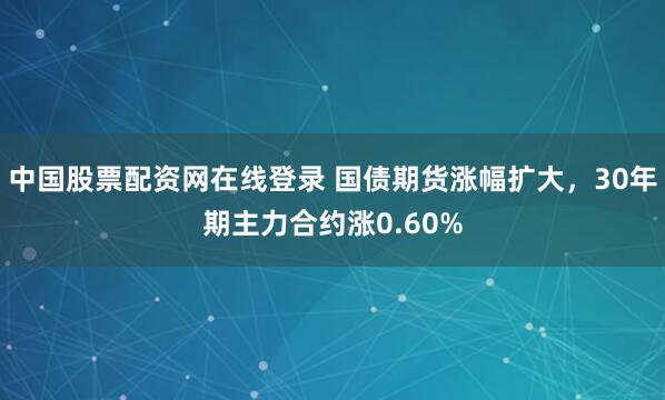 中国股票配资网在线登录 国债期货涨幅扩大，30年期主力合约涨0.60%