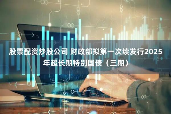 股票配资炒股公司 财政部拟第一次续发行2025年超长期特别国债（三期）