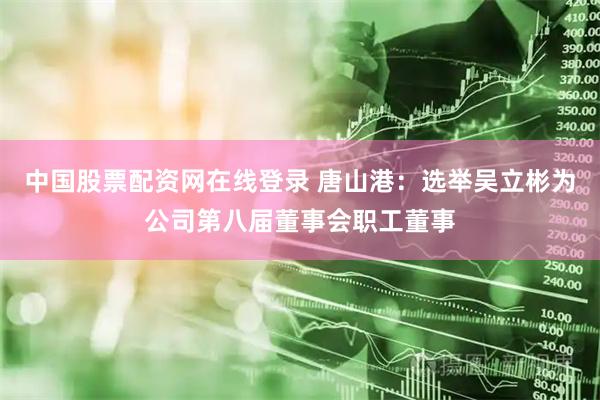 中国股票配资网在线登录 唐山港：选举吴立彬为公司第八届董事会职工董事