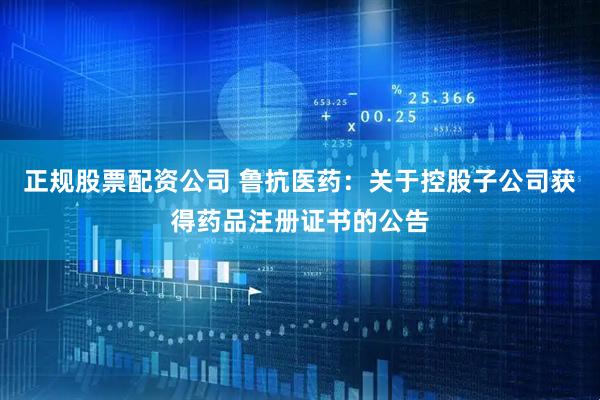 正规股票配资公司 鲁抗医药：关于控股子公司获得药品注册证书的公告