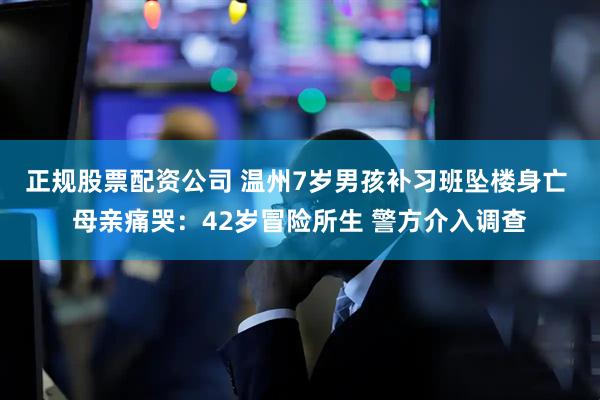 正规股票配资公司 温州7岁男孩补习班坠楼身亡 母亲痛哭：42岁冒险所生 警方介入调查