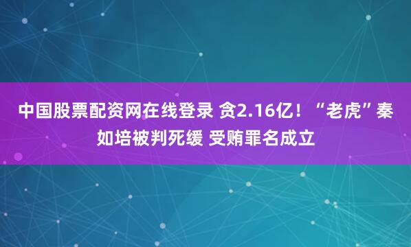 中国股票配资网在线登录 贪2.16亿！“老虎”秦如培被判死缓 受贿罪名成立