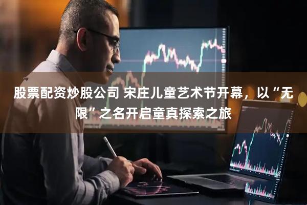 股票配资炒股公司 宋庄儿童艺术节开幕，以“无限”之名开启童真探索之旅