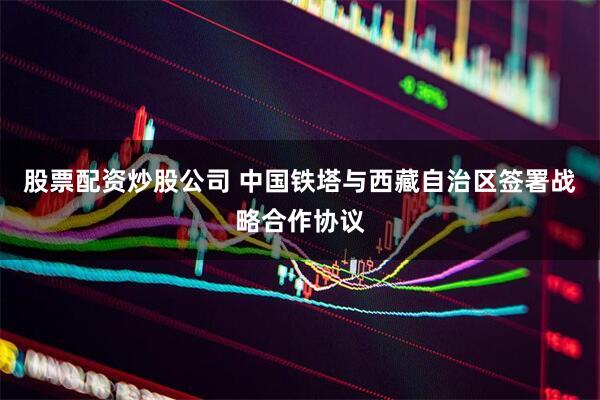 股票配资炒股公司 中国铁塔与西藏自治区签署战略合作协议
