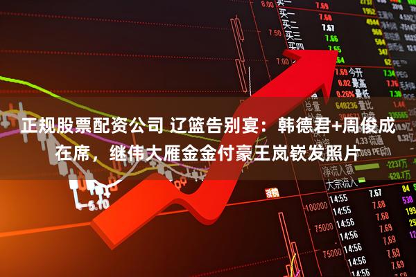 正规股票配资公司 辽篮告别宴：韩德君+周俊成在席，继伟大雁金金付豪王岚嵚发照片
