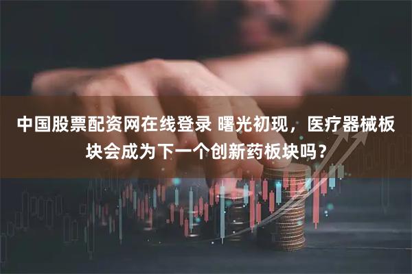 中国股票配资网在线登录 曙光初现，医疗器械板块会成为下一个创新药板块吗？