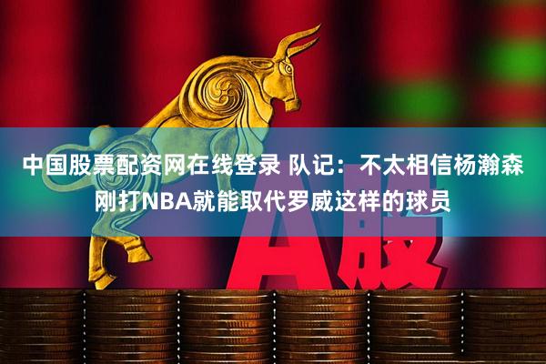 中国股票配资网在线登录 队记：不太相信杨瀚森刚打NBA就能取代罗威这样的球员