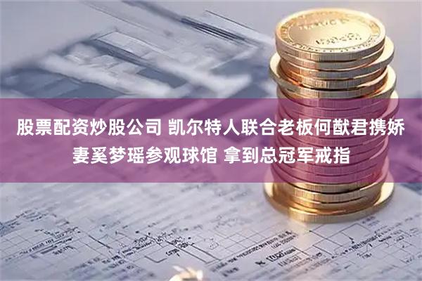 股票配资炒股公司 凯尔特人联合老板何猷君携娇妻奚梦瑶参观球馆 拿到总冠军戒指