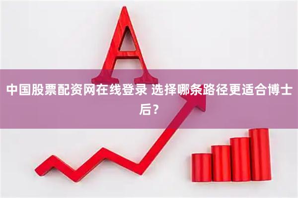 中国股票配资网在线登录 选择哪条路径更适合博士后？