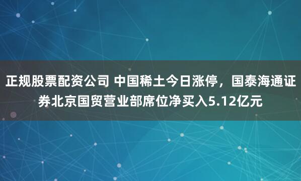 正规股票配资公司 中国稀土今日涨停,国泰海通证券北京国贸营业部席位净买入5.12亿元