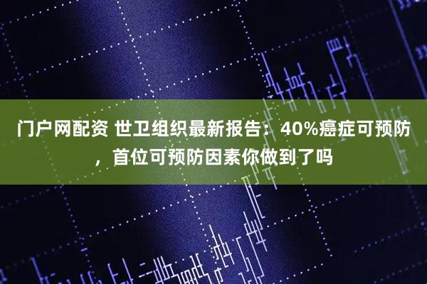 门户网配资 世卫组织最新报告：40%癌症可预防，首位可预防因素你做到了吗