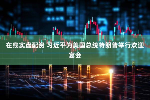 在线实盘配资 习近平为美国总统特朗普举行欢迎宴会